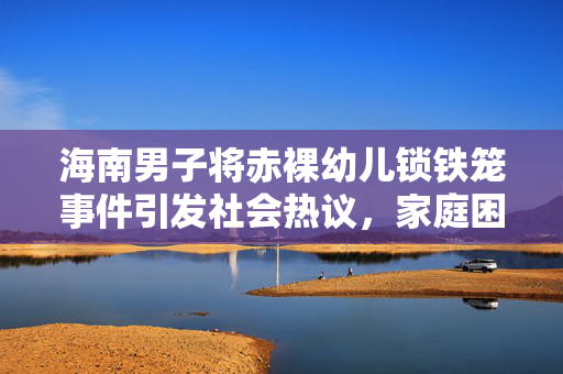 海南男子将赤裸幼儿锁铁笼事件引发社会热议，家庭困境背后的反思