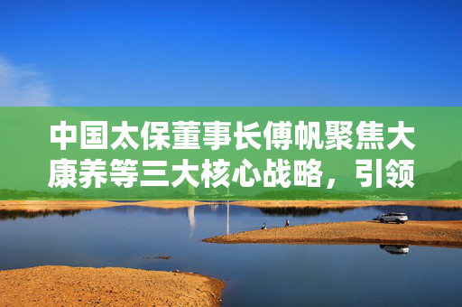 中国太保董事长傅帆聚焦大康养等三大核心战略，引领企业新发展
