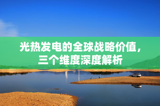 光热发电的全球战略价值，三个维度深度解析