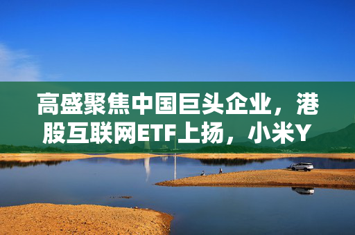 高盛聚焦中国巨头企业，港股互联网ETF上扬，小米YU7引领市场新潮流——巨头企业动态重磅来袭