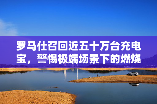 罗马仕召回近五十万台充电宝，警惕极端场景下的燃烧风险，立即检查您的持有情况