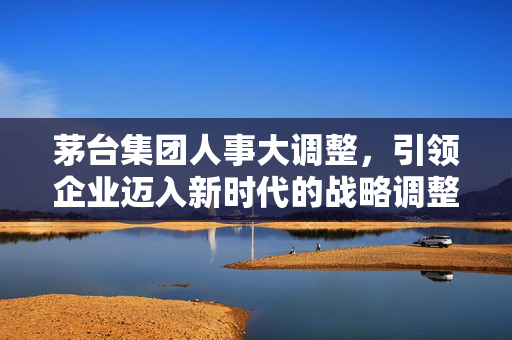 茅台集团人事大调整，引领企业迈入新时代的战略调整之路