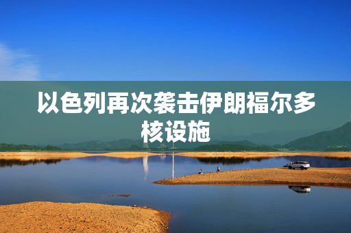 以色列再次袭击伊朗福尔多核设施
