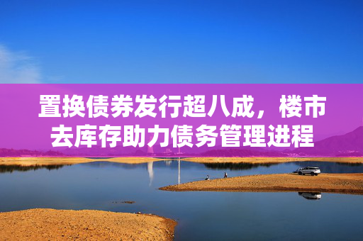 置换债券发行超八成，楼市去库存助力债务管理进程