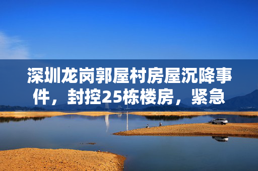 深圳龙岗郭屋村房屋沉降事件，封控25栋楼房，紧急疏散工作启动
