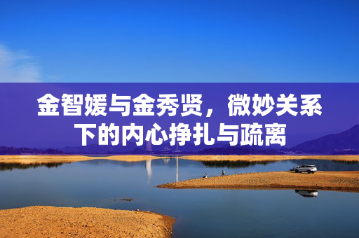 金智媛与金秀贤，微妙关系下的内心挣扎与疏离