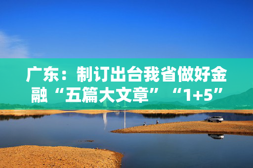 广东：制订出台我省做好金融“五篇大文章”“1+5”具体政策方案