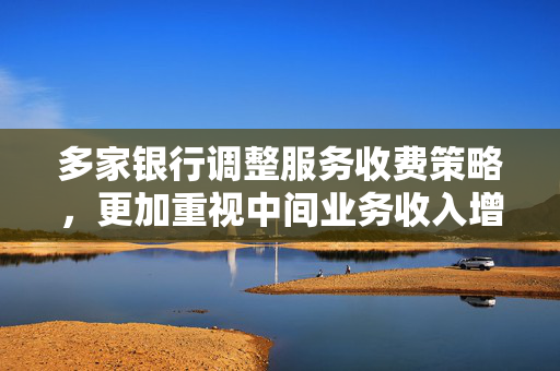 多家银行调整服务收费策略，更加重视中间业务收入增长