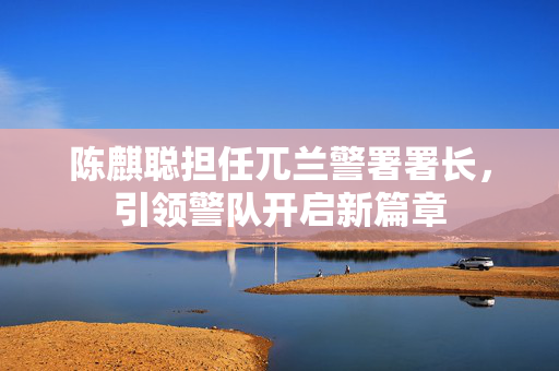 陈麒聪担任兀兰警署署长，引领警队开启新篇章