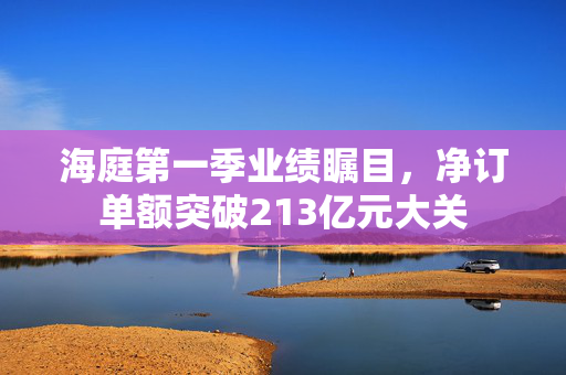 海庭第一季业绩瞩目，净订单额突破213亿元大关