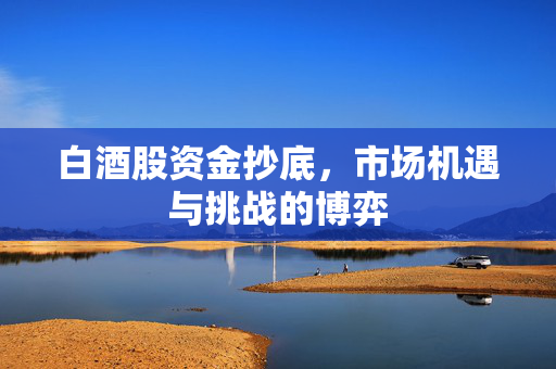白酒股资金抄底，市场机遇与挑战的博弈