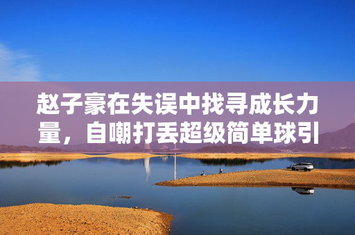 赵子豪在失误中找寻成长力量，自嘲打丢超级简单球引发反思之路