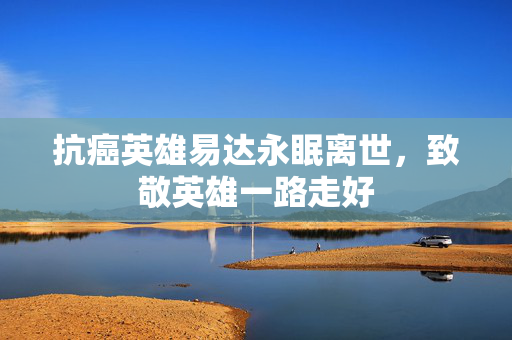 抗癌英雄易达永眠离世，致敬英雄一路走好
