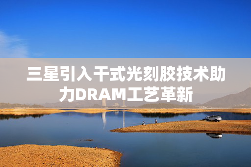 三星引入干式光刻胶技术助力DRAM工艺革新