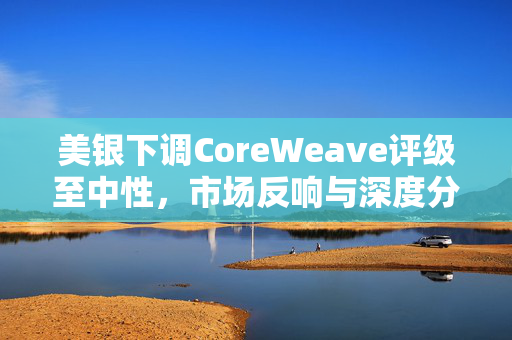美银下调CoreWeave评级至中性，市场反响与深度分析