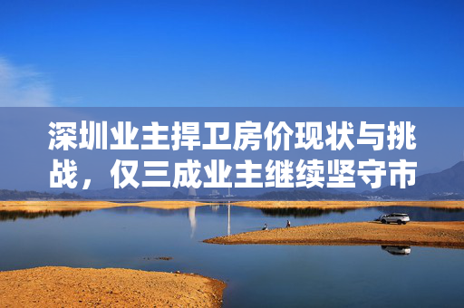 深圳业主捍卫房价现状与挑战，仅三成业主继续坚守市场分析