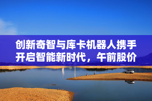创新奇智与库卡机器人携手开启智能新时代，午前股价涨逾3%