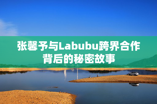 张馨予与Labubu跨界合作背后的秘密故事