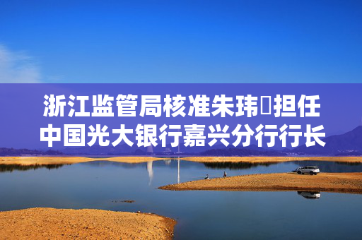 浙江监管局核准朱玮璟担任中国光大银行嘉兴分行行长助理的任职资格及其影响分析
