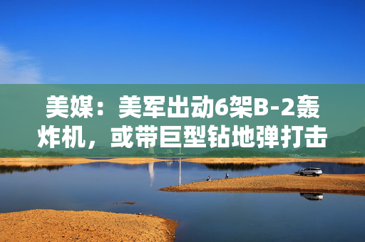 美媒：美军出动6架B-2轰炸机，或带巨型钻地弹打击伊朗