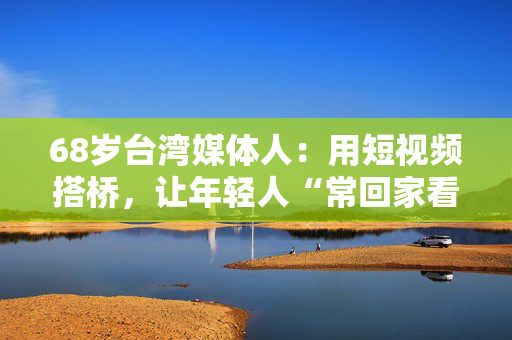 68岁台湾媒体人：用短视频搭桥，让年轻人“常回家看看”