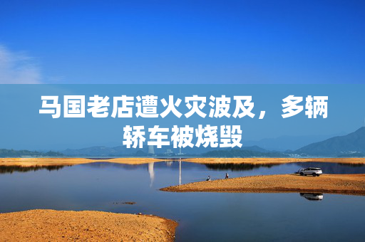 马国老店遭火灾波及，多辆轿车被烧毁