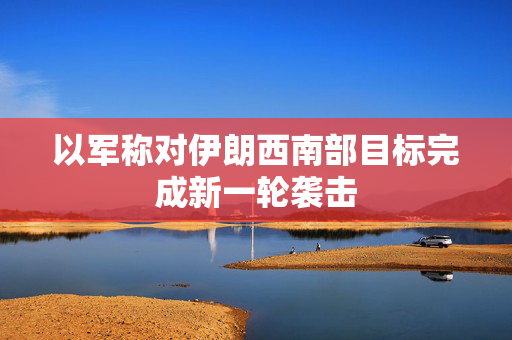 以军称对伊朗西南部目标完成新一轮袭击