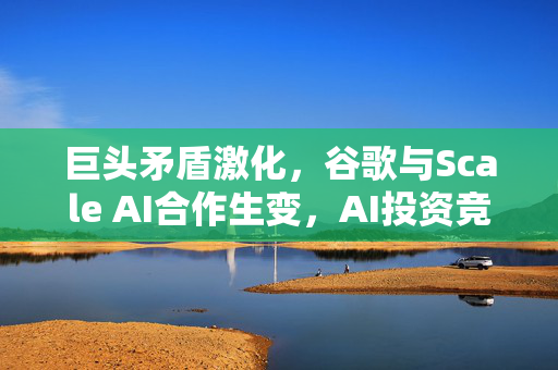 巨头矛盾激化，谷歌与Scale AI合作生变，AI投资竞赛背后的博弈之道
