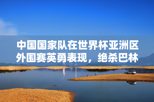 中国国家队在世界杯亚洲区外围赛英勇表现，绝杀巴林逆袭小组命运