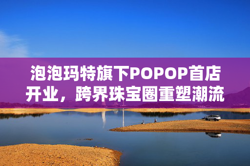 泡泡玛特旗下POPOP首店开业，跨界珠宝圈重塑潮流珠宝格局新力量