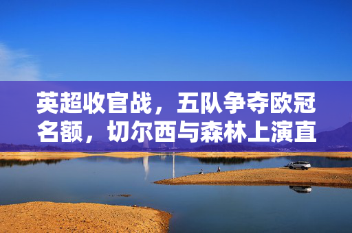 英超收官战，五队争夺欧冠名额，切尔西与森林上演直接对决