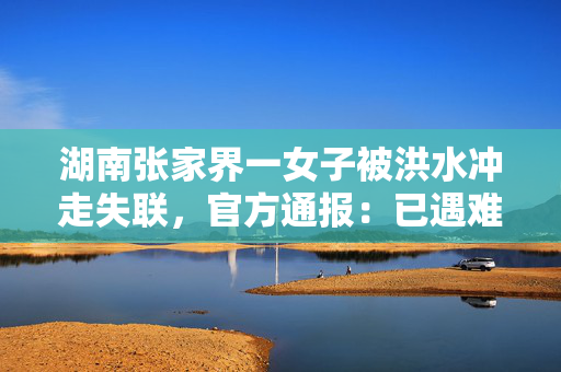 湖南张家界一女子被洪水冲走失联，官方通报：已遇难