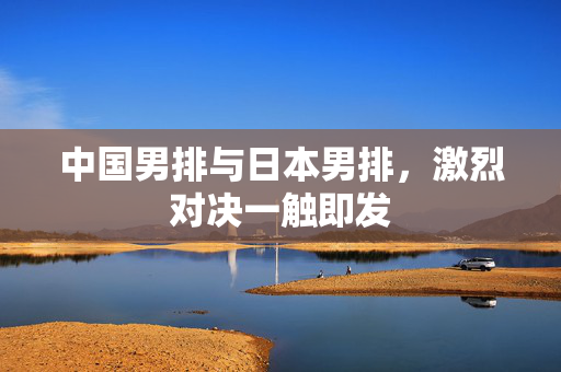 中国男排与日本男排，激烈对决一触即发