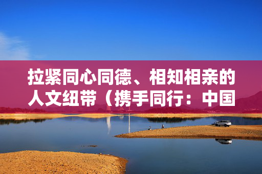 拉紧同心同德、相知相亲的人文纽带（携手同行：中国中亚合作提质升级）