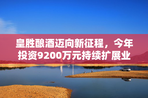 皇胜酿酒迈向新征程，今年投资9200万元持续扩展业务