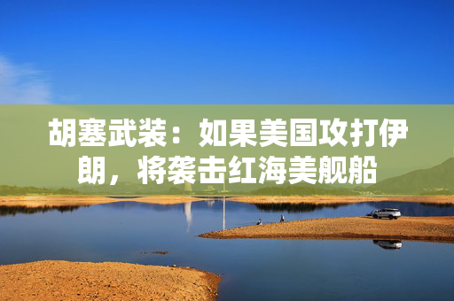 胡塞武装：如果美国攻打伊朗，将袭击红海美舰船