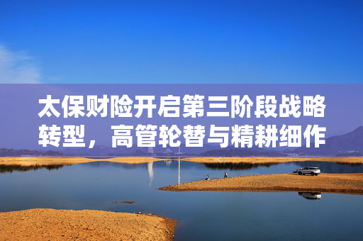 太保财险开启第三阶段战略转型，高管轮替与精耕细作以防范风险