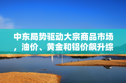 中东局势驱动大宗商品市场，油价、黄金和铝价飙升综述