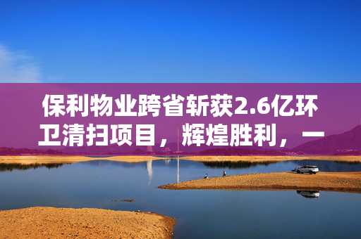 保利物业跨省斩获2.6亿环卫清扫项目，辉煌胜利，一展身手