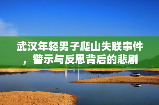 武汉年轻男子爬山失联事件，警示与反思背后的悲剧