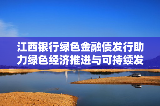 江西银行绿色金融债发行助力绿色经济推进与可持续发展