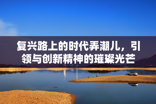 复兴路上的时代弄潮儿，引领与创新精神的璀璨光芒