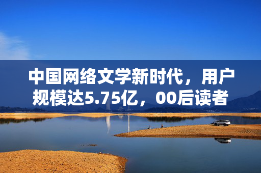 中国网络文学新时代，用户规模达5.75亿，00后读者占比迅猛增长