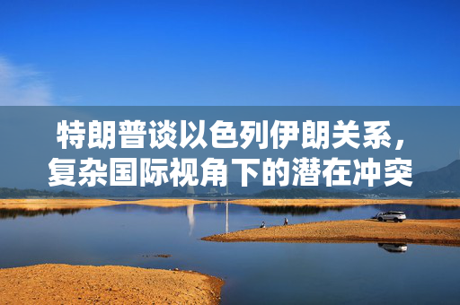 特朗普谈以色列伊朗关系，复杂国际视角下的潜在冲突