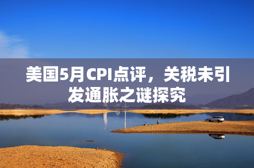 美国5月CPI点评，关税未引发通胀之谜探究