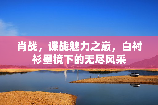 肖战，谍战魅力之巅，白衬衫墨镜下的无尽风采