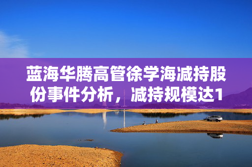 蓝海华腾高管徐学海减持股份事件分析，减持规模达15万股的影响与观察
