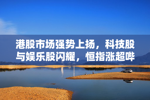港股市场强势上扬，科技股与娱乐股闪耀，恒指涨超哔哩哔哩泡泡玛特股价创新高