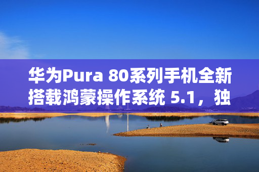 华为Pura 80系列手机全新搭载鸿蒙操作系统 5.1，独特体验引领变革