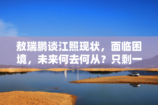 敖瑞鹏谈江照现状，面临困境，未来何去何从？只剩一万三的挑战之路。